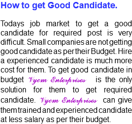 How to get Good Candidate. Todays job market to get a good candidate for required post is very difficult. Small companies are not getting good candidate as per their Budget. Hire a experienced candidate is much more cost for them. To get good candidate in budget Vyom Enterprises is the only solution for them to get required candidate. Vyom Enterprises can give them trained and experienced candidate at less salary as per their budget.