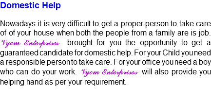 Domestic Help Nowadays it is very difficult to get a proper person to take care of of your house when both the people from a family are is job. Vyom Enterprises brought for you the opportunity to get a guaranteed candidate for domestic help. For your Child you need a responsible person to take care. For your office you need a boy who can do your work. Vyom Enterprises will also provide you helping hand as per your requirement.
