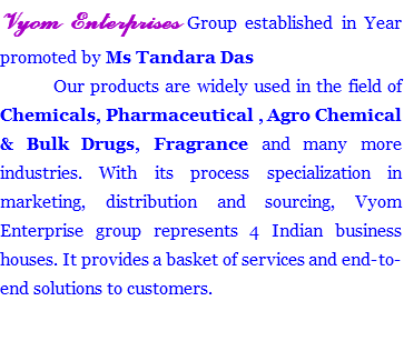 Vyom Enterprises Group established in Year promoted by Ms Tandara Das Our products are widely used in the field of Chemicals, Pharmaceutical , Agro Chemical & Bulk Drugs, Fragrance and many more industries. With its process specialization in marketing, distribution and sourcing, Vyom Enterprise group represents 4 Indian business houses. It provides a basket of services and end-to-end solutions to customers. 